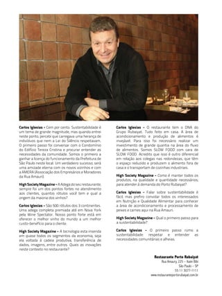 Carlos Iglesias - Cem por cento. Sustentabilidade é    Carlos Iglesias - O restaurante tem o DNA do
um tema de grande magnitude, mas quando entrei         Grupo Rubaiyat. Tudo feito em casa. A área de
neste ponto, percebi que carregava uma herança de      acondicionamento e produção de alimentos é
indivíduos que nem a Lei do Silêncio respeitavam.      invejável. Para isso foi necessário realizar um
O primeiro passo foi conversar com o Condomínio        investimento de grande quantia na área do fluxo
do Edifício Tereza Cristina e procurar entender as     de alimentos. Somos SLOW FOOD com cara de
necessidades da comunidade. Somos o primeiro a         SLOW FOOD. Acredito que isso é outro diferencial
ganhar a licença do funcionamento da Prefeitura de     em relação aos colegas nas redondezas, que têm
São Paulo neste local. Um verdadeiro sucesso; será     o espaço reduzido e produzem o alimento fora de
uma amizade eterna com os novos vizinhos e com         casa e o transportam de cozinhas industriais.
a AMERA (Associação dos Empresários e Moradores
da Rua Amauri).                                        High Society Magazine - Como é manter todos os
                                                       produtos, na qualidade e quantidade necessários,
High Society Magazine - A Adega do seu restaurante,    para atender à demanda do Porto Rubaiyat?
sempre foi um dos pontos fortes no atendimento
aos clientes, quantos rótulos você tem e qual a        Carlos Iglesias - Falar sobre sustentabilidade é
origem da maioria dos vinhos?                          fácil, mas prefiro convidar todos os interessados
                                                       em Nutrição e Qualidade Alimentar para conhecer
Carlos Iglesias - São 500 rótulos dos 3 continentes.   a área de acondicionamento e processamento de
Uma adega completa premiada até em Nova York           peixes e carnes aqui na Rua Amauri.
pela Wine Spectator. Nosso ponto forte está em
oferecer o melhor vinho do mundo a um melhor           High Society Magazine - Qual o primeiro passo para
custo-benefício para o cliente.                        a sustentabilidade?

High Society Magazine - A tecnologia esta inserida     Carlos Iglesias - O primeiro passo rumo a
em quase todos os segmentos da economia, seja          sustentabilidade: respeitar e entender as
ela voltada à cadeia produtiva, transferência de       necessidades comunitárias e alheias.
dados, imagens, entre outros. Quais as inovações
neste contexto no restaurante?

                                                                              Restaurante Porto Rubaiyat
                                                                                    rua amaury, 225 – itaim Bibi
                                                                                                 São Paulo – SP
                                                                                             55 11 3077-1111
                                                                            www.restauranteportorubaiyat.com.br
 