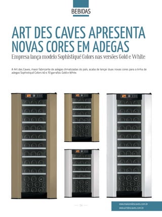 BeBidaS


ART DES CAVES APRESENTA
NOVAS CORES EM ADEGAS
Empresa lança modelo Sophistiqué Colors nas versões Gold e White
A Art des Caves, maior fabricante de adegas climatizadas do país, acaba de lançar duas novas cores para a linha de
adegas Sophistiqué Colors 40 e 70 garrafas: Gold e White.




                                                         54
                                                                                          www.maisondescaves.com.br
                                                                                          www.artdescaves.com.br
 