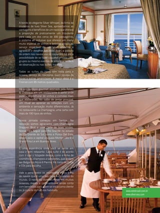 A bordo do elegante Silver Whisper, da linha de
cruzeiros de luxo Silver Sea, aproveitamos as
vantagens e benefícios de um navio que oferece
a proporção de praticamente um tripulante
para cada um dos cerca de 300 passageiros,
o sistema all inclusive que oferece um menu
muito especial de vinhos e bebidas alcoólicas,
serviço impecável de um staff eficiente e
agradável e detalhes luxuosos. Aliás, a palavra
de ordem nos navios são os coquetéis, há até a
possibilidade de se fazer coquetel privado para
grupos ou mesmo eventos de empresa no deck
de observação ou nas suítes maiores.

Todas as suítes do navio têm vista para o
oceano, serviço de mordomo, room service 24
horas e outras amenidades. A maior delas é a
Firenze com 85 metros quadrados.

Há um cardápio gourmet assinado pela Relais
& Châteaux em um restaurante à parte onde
pode - se desfrutar de vinhos e comidas mais
que elaboradas. No salão de jantar principal,
um ritual ao apreciar as refeições com um
ambiente e sensação muito diferenciados. Já
no restaurante La Champagne, uma carta com
mais de 100 tipos de vinhos.

Nossa jornada começou em Santos. Na
recepção somos agraciados com Champagne
Drappier Brut e uma carta de boas vindas.
Nossa rota segue para Rio Grande no estado
de Rio Grande do Sul, rumo a Punta Del Este,
depois para a capital uruguaia Montevidéu e o
Grand Fina Le em Buenos Aires.

É uma experiência onde você se sente em
casa e bem relaxante. Cada suíte é de acordo
com o que o hóspede deseja, como a linha de
cosméticos, shampoos e sabonetes, que podem
ser Bvlgari ou Aqua di Parma. Há menu de DVDs
e CDs para escolha.

Vale a pena todos os momentos nesta linha
de navios que é uma das mais sofisticadas do
mundo. O navio faz diversas rotas em muitos
oceanos, mares e continentes e ainda conta
com benefícios para quem se inicia como cliente
ou já é parte do hall dos habitués.               www.vetebrasil.com.br
                                                  www.silversea.com
 