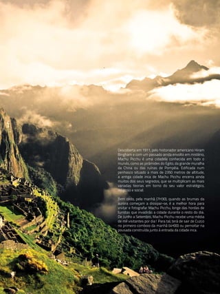 Descoberta em 1911, pelo historiador americano Hiram
Bingham e com um passado ainda envolto em mistério,
Machu Picchu é uma cidadela conhecida em todo o
mundo, como as pirâmides do Egito, da grande muralha
da China ou das ruínas de Pompéia. Edificada num
penhasco situado a mais de 2350 metros de altitude,
a antiga cidade inca de Machu Picchu encerra ainda
muitos dos seus segredos, que se multiplicam as mais
variadas teorias em torno do seu valor estratégico,
religioso e social.

Bem cedo, pela manhã (7H30), quando as brumas da
aurora começam a dissipar-se, é a melhor hora para
visitar e fotografar Machu Picchu, longe das hordas de
turistas que invadirão a cidade durante o resto do dia.
De Junho a Setembro, Machu Picchu recebe uma média
de mil visitantes por dia! Para tal, terá de sair de Cuzco
no primeiro comboio da manhã (4H00) ou pernoitar na
pousada construída junto à entrada da cidade inca.
 