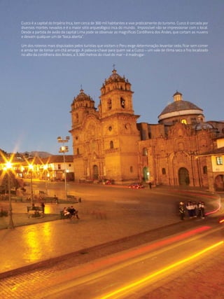 Cuzco é a capital do Império Inca, tem cerca de 300 mil habitantes e vive praticamente do turismo. Cuzco é cercada por
diversos montes nevados e é o maior sitio arqueológico inca do mundo. Impossível não se impressionar com o local.
Desde a partida de avião da capital Lima pode se observar as magníficas Cordilheira dos Andes, que cortam as nuvens
e deixam qualquer um de "boca aberta”.

Um dos roteiros mais disputados pelos turistas que visitam o Peru exige determinação: levantar cedo, ficar sem comer
e ainda ter de tomar um chá amargo. A palavra-chave para quem vai a Cuzco – um vale de clima seco e frio localizado
no alto da cordilheira dos Andes, a 3.360 metros do nível do mar – é madrugar.
 