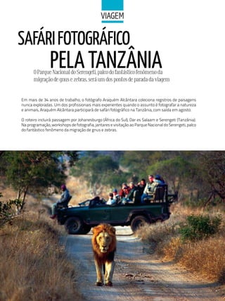 ViaGeM

SAFáRI FOTOGRáFICO
                PELA TANZÂNIA
       O Parque Nacional do Serengeti, palco do fantástico fenômeno da
       migração de gnus e zebras, será um dos pontos de parada da viagem


Em mais de 34 anos de trabalho, o fotógrafo Araquém Alcântara coleciona registros de paisagens
nunca exploradas. Um dos profissionais mais experientes quando o assunto é fotografar a natureza
e animais, Araquém Alcântara participará de safári fotográfico na Tanzânia, com saída em agosto.

O roteiro incluirá passagem por Johanesburgo (África do Sul), Dar es Salaam e Serengeti (Tanzânia).
Na programação, workshops de fotografia, jantares e visitação ao Parque Nacional do Serengeti, palco
do fantástico fenômeno da migração de gnus e zebras.
 