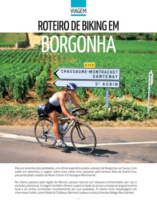 ViaGeM

                  ROTEIRO DE BIkING EM
                    BORGONHA



Para os amantes das pedaladas, uma ótima experiência pelos vilarejos de Borgonha, na França. Com
saída em setembro, a viagem sobre duas rodas inclui passeios pela famosa Rota de Grand Crus,
passando pelas cidades de Aloxe-Corton e Chassagne Montrachet.

No roteiro, passeio pela região de Morvan, parque natural com bosques entrecortados por rios e
estradas pitorescas. A viagem também oferece a oportunidade de provar a excepcional gastronomia
local e os vinhos conhecidos mundialmente por sua qualidade. O roteiro inclui hospedagem em
charmosos hotéis, como Relais & Châteaux Bernard Loiseau e visita à famosa Adega Alex Gambal.

                                                68
 