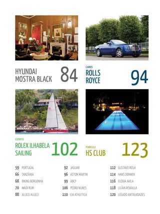 84                                           94
                                           CARROS

HyuNDAI                                    ROLLS
MOSTRA BLACk                               ROyCE




                        102                                    123
ESPORTES

ROLEX ILHABELA                             PENÍNSuLA

SAILING                                    HS CLuB
59    PORTUGAl            92   JAGUAR                  112   GUSTAvO ROSA
66    TAnzânIA            96   ASTOn MARTIn            114   hAnS dOnneR
68    BIkInG BORGOnhA     99   ABcP                    116   elOdIA AvIlA
70    wAdI RUM           106   PedRO nUneS             118   lIlIAn RISkAllA
88    AlUccI AlUccI      110   cIA AThleTIcA           120   leGAdO AnTIGUIdAdeS
 