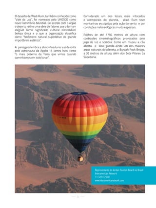 O deserto de Wadi Rum, também conhecido como             Considerado um dos locais mais intocados
"Vale da Lua”, foi nomeado pela UNESCO como              e atemporais do planeta, Wadi Rum teve
novo Patrimônio Mundial. De acordo com o órgão           montanhas esculpidas pela ação do vento e por
o deserto reúne uma série de fatores que o tornam        condições metereológicas muito especiais.
elegível como: significado cultural inestimável,
beleza única e o que a organização classifica            Rochas de até 1750 metros de altura com
como "fenômeno natural superlativo de grande
                                                         contrastes cinematográficos provocados pelo
importância estética”.
                                                         jogo de luz e sombra. Como um museu a céu
A paisagem lembra a atmosfera lunar e é descrita         aberto, o local guarda ainda um dos maiores
pelo astronauta da Apollo 15 James Irvin, como           arcos naturais do planeta, o Burdah Rock Bridge,
"o mais próximo da Terra que vimos quando                a 35 metros de altura, além dos Sete Pilares da
caminhamos em solo lunar”.                               Sabedoria.




                                                                 representante do Jordan tourism Board no Brasil
                                                                 interamerican Network
                                                                 11 3214 7500
                                                                 www.interamericanetwork.com




                                                    71
 
