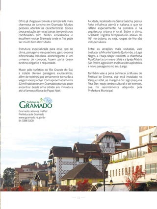 O frio já chegou e com ele a temporada mais        A cidade, localizada na Serra Gaúcha, possui
charmosa de turismo em Gramado. Muitas             forte influência alemã e italiana, o que se
pessoas adoram as características típicas          reflete especialmente na culinária e na
dessa estação, como as baixas temperaturas         arquitetura urbana e rural. Sobre o clima,
combinadas com tardes ensolaradas e                Gramado registra temperaturas abaixo de
escolhem visitar Gramado onde o frio pode          10º no outono, ou seja, roupas de frio são
ser muito bem desfrutado.                          indispensáveis.

Estrutura especializada para esse tipo de          Entre as atrações mais visitadas, vale
clima, paisagens inesquecíveis, gastronomia        destacar o Mirante Vale do Quilombo, o Lago
diferenciada, hotelaria aconchegante e um          Negro, a Praça Major Nicoletti, a charmosa
universo de compras, fazem parte desse             Rua Coberta com seus cafés e a Igreja Matriz
destino elegante e requintado.                     São Pedro, agora com estátuas dos apóstolos
                                                   e novo paisagismo no seu Largo.
Maior pólo turístico do Rio Grande do Sul,
a cidade oferece paisagens exuberantes,            Também vale a pena conhecer o Museu do
além de roteiros que certamente tornarão a         Festival de Cinema, que está instalado no
viagem inesquecível. Com aproximadamente           Parque Hotel, as margens do Lago Joaquina
32 mil habitantes em Gramado o turista pode        Rita Bier, novo centro cultural e de eventos,
encontrar desde uma cidade em miniatura            que foi recentemente adquirido pela
até a famosa Aldeia do Papai Noel.                 Prefeitura Municipal.




Gramado cada vez melhor
Prefeitura de Gramado
www.gramado.rs.gov.br
54 3286 0200




                                              73
 