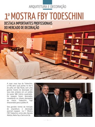 arQuitetura e deCoraÇÃo


1ª MOSTRA FBy TODESCHINI
DESTACA IMPORTANTES PROFISSIONAIS
DO MERCADO DE DECORAÇãO




                                                                                                                                                                         NELIA FAy


 A mais nova loja da Todeschini,
 a FYB, abriu suas portas no dia 5
 de julho, em São Paulo, com uma
 grande mostra de decoração em
 seus dois andares em um prédio
 de quase 500 metros quadrados.
 Os espaços foram decorados,
 ressaltando os móveis planejados
 da     marca    Todeschini,    hoje
 direcionados para o público A.

 Seis grandes nomes do mercado
 de arquitetura e decoração
 assinam espaços na 1ª Mostra
 FBY Todeschini, entre eles: Daniela
 Mattos, Nelia Fay e Selma de Sá.      ubiraci Baptista - proprietário todeschini Bandeirantes, Nereu d. Conzatti - dir. Com. todeschini, Selma de Sá - arquiteta e Joni farina - Pres. da todeschini



                                                                       76
 