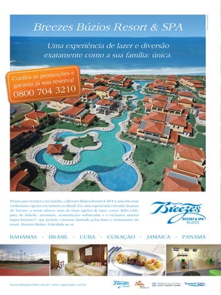 Breezes Búzios Resort & SPA
                       Uma experiência de lazer e diversão
                      exatamente como a sua família: única.




Pronto para receber a sua família, o Breezes Búzios Resort & SPA é uma das mais
exuberantes opções em turismo no Brasil. Em uma espetacular extensão da praia
de Tucuns, o resort oferece mais de trinta opções de lazer, como: Kid’s Club,
pista de boliche, arvorismo, acomodações sofisticadas e o exclusivo sistema
Super-Inclusive®, que permite consumo ilimitado pelos bares e restaurantes do
resort. Breezes Búzios. Felicidade no ar.


BAHAMAS - BRASIL - CUBA - CURAÇAO - JAMAICA - PANAMÁ




reservas@superclubs.com.br | www.superclubs.com.br
 
