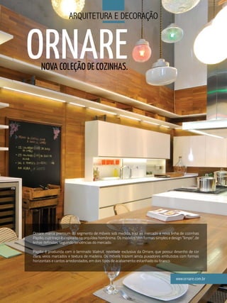 arQuitetura e deCoraÇÃo



ORNARE
     NOVA COLEÇãO DE COZINHAS.




Ornare marca premium do segmento de móveis sob medida, traz ao mercado a nova linha de cozinhas
Papilio, cujo traço é inspirado na orquídea homônima. Os modelos têm formas simples e design “limpo”, de
linhas definidas, seguindo tendências do mercado.

Papilio é produzida com o laminado Walnut, novidade exclusiva da Ornare, que possui desenho de cor
clara, veios marcados e textura de madeira. Os móveis trazem ainda puxadores embutidos com formas
horizontais e cantos arredondados, em dois tipos de acabamento: estanhado ou branco.



                                                                                         www.ornare.com.br
                                                 79
 