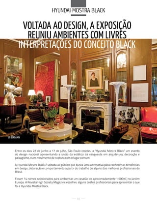 HYuNdai MoStra BlaCk

            VOLTADA AO DESIGN, A EXPOSIÇãO
             REuNIu AMBIENTES COM LIVRES
          INTERPRETAÇÕES DO CONCEITO BLACk




SIG BERGAMIN



       Entre os dias 22 de junho a 17 de julho, São Paulo recebeu a "Hyundai Mostra Black” um evento
       do design nacional apresentando a união da estética da vanguarda em arquitetura, decoração e
       paisagismo, num movimento de ruptura com o lugar comum.

       A Hyundai Mostra Black é voltada ao público que busca uma alternativa para conhecer as tendências
       em design, decoração e comportamento a partir do trabalho de alguns dos melhores profissionais do
       Brasil.

       Foram 14 nomes selecionados para ambientar um casarão de aproximadamente 1.500m², no Jardim
       Europa. A Revista High Society Magazine escolheu alguns destes profissionais para apresentar o que
       foi a Hyundai Mostra Black.



                                                       84
 