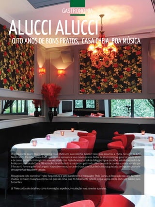 GaStroNoMia


ALuCCI ALuCCI
OITO ANOS DE BONS PRATOS, CASA CHEIA, BOA MúSICA




O restaurante Alucci Alucci apresenta novo chefe em sua cozinha: Edson Freire, que assumiu a chefia no lugar de Edir
Nascimento. Ele refez quase todo o cardápio e apresenta seus novos pratos: tartar de atum com foie gras, tataki de atum
e de carne, tacos de shimegi com abacaxi; robalo com feijão branco; tortelli de taleggio, figo e pistache; salmão ao molho de
limão com purê de abóbora; filé ao molho de vinho tinto e macarroni gratinado; além de carré de cordeiro; paleta assada por
5 horas no forno e galinha d’ angola. Nas sobremesas, torta de chocolate suíça de chocolate; goiabada de frigideira; sorvete
de caipirinha e taça bem casado.

Repaginada pelo escritório Triplex Arquitetura e pelo cabelereiro e maquiador Théo Carias, a decoração da casa também
mudou. A maior mudança ocorreu no piso de cima, que foi totalmente refeito, e que agora conta com um balcão para
fumantes.

Já Théo cuidou de detalhes, como iluminação, espelhos, instalações nas paredes e janelas.
 