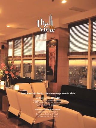 Descubra São Paulo... de um novo ponto de vista
              Al. Santos, 981, 30º andar
          (Transamérica Flat International Plaza)
          Cerqueira César – 11.3266-3692
             www.theviewbar.com.br

            Horários de funcionamento:
               Segundas: 18 h às 0 h
             Terças às Sextas: 18 às 2 h
               Sábados: 19 h até 2 h
 