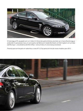 O novo Jaguar XF, equipado com um motor 2.2-litros de quatro cilindros, promete ser o mais eficiente Jaguar
produzido. E para provar isso, um carro partiu da fábrica em Castle Bromwich, em Birmingham, em jornada
até Munique - uma distância de 816 milhas – consumindo um único tanque de diesel.

Previsto para ser lançado em setembro, o novo XF 2.2 faz parte da linha de novos modelos para 2012.
 
