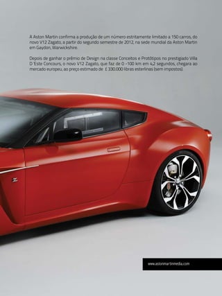 A Aston Martin confirma a produção de um número estritamente limitado a 150 carros, do
novo V12 Zagato, a partir do segundo semestre de 2012, na sede mundial da Aston Martin
em Gaydon, Warwickshire.

Depois de ganhar o prêmio de Design na classe Conceitos e Protótipos no prestigiado Villa
D 'Este Concours, o novo V12 Zagato, que faz de 0 -100 km em 4,2 segundos, chegara ao
mercado europeu, ao preço estimado de £ 330.000 libras esterlinas (sem impostos).




                                                              www.astonmartinmedia.com
 