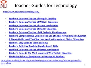 Teacher Guides for Technology
  http://www.educatorstechnology.com/


    •   Teacher's Guide on The Use of Blogs in Teaching
    •   Teacher's Guide on The Use of Wikis in Education
    •   Teacher's Guide on The Use of Skype in Education
    •   Teacher's Guide on The Use of iPad in Education
    •   Teacher's Guide on The Use of QR Codes in The Classroom
    •   Teacher's Comprehensive Guide on The Use of Social Networking in Education
    •   A Simple Guide to All That Teachers Need to Know about Digital Citizenship
    •   Teachers' Easy Guide to Social Learning
    •   Teacher's Definitive Guide to Google Search Skills
    •   Teacher's Guide on The Use of Games in Education
    •   Teacher's Guide to The Most Important Web Tools in Education
    •   The Entire Guide to Google Search Features for Teachers
http://iowaascd.org/index.php/members1/approaches-to-learning/teacher-guides-for-
technology
                                                                                    11
 