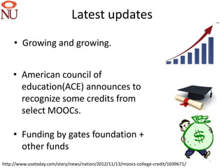 Latest updates
     • Growing and growing.


    • American council of
      education(ACE) announces to
      recognize some credits from
      select MOOCs.

    • Funding by gates foundation +
      other funds
                                                                                     5
http://www.usatoday.com/story/news/nation/2012/11/13/moocs-college-credit/1699671/
 