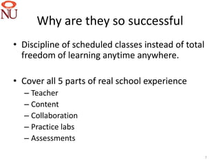 Why are they so successful
• Discipline of scheduled classes instead of total
  freedom of learning anytime anywhere.

• Cover all 5 parts of real school experience
  – Teacher
  – Content
  – Collaboration
  – Practice labs
  – Assessments

                                                     7
 