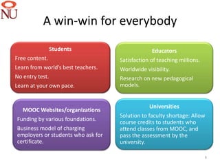 A win-win for everybody
             Students
              Students                            Educators
                                                  Educators
Free content.                       Satisfaction of teaching millions.
Learn from world’s best teachers.   Worldwide visibility.
No entry test.                      Research on new pedagogical
Learn at your own pace.             models.


         MOOC Organizations                      Universities
                                                 Universities
  MOOC Websites/organizations
                                    Solution to faculty shortage: Allow
Funding by various foundations.
                                    course credits to students who
Business model of charging          attend classes from MOOC, and
employers or students who ask for   pass the assessment by the
certificate.                        university.

                                                                         8
 