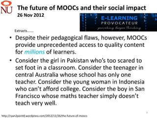 The future of MOOCs and their social impact
           26 Nov 2012

         Extracts…….
     • Despite their pedagogical flaws, however, MOOCs
       provide unprecedented access to quality content
       for millions of learners.
     • Consider the girl in Pakistan who’s too scared to
       set foot in a classroom. Consider the teenager in
       central Australia whose school has only one
       teacher. Consider the young woman in Indonesia
       who can’t afford college. Consider the boy in San
       Francisco whose maths teacher simply doesn’t
       teach very well.
                                                                  9
http://ryan2point0.wordpress.com/2012/11/26/the-future-of-moocs
 