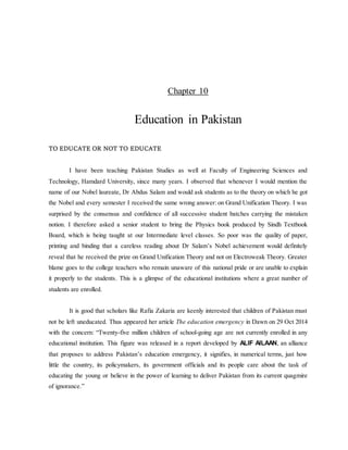 Chapter 10
Education in Pakistan
TO EDUCATE OR NOT TO EDUCATE
I have been teaching Pakistan Studies as well at Faculty of Engineering Sciences and
Technology, Hamdard University, since many years. I observed that whenever I would mention the
name of our Nobel laureate, Dr Abdus Salam and would ask students as to the theory on which he got
the Nobel and every semester I received the same wrong answer: on Grand Unification Theory. I was
surprised by the consensus and confidence of all successive student batches carrying the mistaken
notion. I therefore asked a senior student to bring the Physics book produced by Sindh Textbook
Board, which is being taught at our Intermediate level classes. So poor was the quality of paper,
printing and binding that a careless reading about Dr Salam’s Nobel achievement would definitely
reveal that he received the prize on Grand Unification Theory and not on Electroweak Theory. Greater
blame goes to the college teachers who remain unaware of this national pride or are unable to explain
it properly to the students. This is a glimpse of the educational institutions where a great number of
students are enrolled.
It is good that scholars like Rafia Zakaria are keenly interested that children of Pakistan must
not be left uneducated. Thus appeared her article The education emergency in Dawn on 29 Oct 2014
with the concern: “Twenty-five million children of school-going age are not currently enrolled in any
educational institution. This figure was released in a report developed by ALIF AILAAN, an alliance
that proposes to address Pakistan’s education emergency, it signifies, in numerical terms, just how
little the country, its policymakers, its government officials and its people care about the task of
educating the young or believe in the power of learning to deliver Pakistan from its current quagmire
of ignorance.”
 