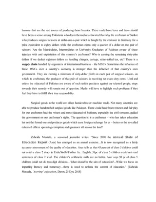 humans that are the real source of producing those luxuries. There could have been and there should
have been a sense among Pakistanis who deem themselves educated that why the craftsman of Sialkot
who produces surgical scissors at dollar-one-a-pair which is bought by the end-user in Germany for a
price equivalent to eighty dollars while the craftsman earns only a quarter of a dollar on that pair of
scissors. Are the Matriculates, Intermediates or University Graduates of Pakistan aware of shear
injustice with and exploitation of this country’s craftsmen? Who is earning the remaining sixty-plus
dollars if we deduct eighteen dollars as handling charges, cartage, value-added tax, etc? There is a
supply chain handled by organizers of international business – the MNCs. Sometimes the influence of
these MNCs over a country’s economy is stronger than the influence of that country’s own
government. They are earning a minimum of sixty-dollar profit on each pair of surgical scissors, on
which its craftsman, the producer of that pair of scissors, is receiving not even sixty cents. Until and
unless the educated of Pakistan are aware of such unfair practices against our talented people, steps
towards their remedy will remain out of question. Media will have to highlight such problems if they
feel they have to fulfill their true responsibility.
Surgical goods in the world are either handcrafted or machine made. Not many countries are
able to produce handcrafted surgical goods like Pakistan. There could have been renown and fair play
for our craftsmen had the wisest and most educated of Pakistan, especially the civil servants, guided
the government on our craftsman’s rights. The question is: is a craftsman – who has taken education
but not the formal one and produces goods which earn foreign exchange for us – better or the so-called
educated officer spreading corruption and ignorance all across the land?
Zubeida Mustafa, a seasoned journalist writes: “Since 2008 the Annual State of
Education Report (Aser) has emerged as an annual exercise…It is now recognized as a fairly
accurate assessment of the quality of education. Aser tells us that 45 percent of class 5 children could
not read a class 2 story in Urdu/Sindhi/Pashto. In…English, 51pc of class 5 children could not read
sentences of class 2 level. The children’s arithmetic skills are no better. Aser says 50 pc of class 5
children could not do two-digit divisions…What should be the aim of education?...While we focus on
imparting literacy and numeracy…there is need to rethink the content of education.” [Zubeida
Mustafa, ‘Asering’ education, Dawn, 25 Dec 2015]
 