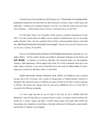 Dr Ishrat Husain, Dean and Director, IBA Karachi, says: “Thousands of unemployable
graduates produced by the universities are either attracted to terrorism, crime or suffer misery and
deprivation…Technical and vocational enrolment is less than 1 pc while the country needs five times
more technicians…” [Ishrat Husain, Dawn, Pakistan’s daunting deficits, 16 Jan 2016]
Dr Adil Najam, former Vice Chancellor LUMS, stated at a seminar in Islamabad on 28 Apr
2016: “I am also worried about the children who are already in schools because they are not getting
quality education. Those who have graduated and even those with post-graduate degrees cannot find
jobs. Skill based education should be encouraged.” [Dawn, If not educated,Pakistani youth
can become a liability, 29 Apr 2016]
However,the National Secretariat of Child Rights Movement stated that over 12.5
million children – half the number declared un-enrolled in educational institutions by Ms Zakaria and
ALIF AILAAN – in Pakistan are involved in child labor. The statement further says that legislation
relating to child employment is still not aligned with Article 25-A of the Constitution which gives each
child a right to education. It may also be noted that all over the world 168 million children of school-
going age are involved in child labor. [Dawn, 13 June 2016]
Nadia Naviwala: former Pakistan desk officer at USAID was also a National
Security aide in the US Senate; and a teacher of foreign policy at National Defense University in
Islamabad. She interviewed dozens of officials and experts involved in the effort to reform education
in Pakistan. The picture that emerged from the said survey, published in Dawn of 4 July 2016, is
presented in the following paragraphs:
Is it more tragic that kids are out of school or that they are in a school and yet
illiterate? Asks Dr Faisal Bari an economist based in Lahore…In another school in Pehlwan, the
teacher has a master’s degree and holds a USAID teachers guide in her hand. Both USAID and
Beaconhouse have trained her to teach literacy. But eight months later her third graders cannot identify
the first letter in ‘Pakistan’ in any language.
 