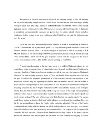 The problem in Pakistan is not that the country is not spending enough. In fact, it is spending
too much and not getting enough in return. Debate should focus on how the education budget is being
managed rather than chasing abstract international standards. When Sindh recently
digitalized teacher employment records, 3000 teachers were removed from the payrolls. If digitization
is completed, and accountability measures are put in place to address closed schools and ghost
employees, Sindh’s savings in one year could equal what USAID has set aside for Sindh education
over five years.
But if one uses other international standards, Pakistan is at risk of overspending on education.
UNESCO recommends that a government spend 15 to 20 pc of its budgets on education. Provinces in
Pakistan allocated between 20 to 27 pc of their budgets on education in 2015-16, according to ALIF
AILAAN. Pakistan is not only meeting UNESCO recommendation, but exceeding it. Parents privately
spend another $8bn…About half of this goes to private schools and the rest goes to the shadow
sector…such as tuition centers…That doubles national spending to over $15bn.
A great misunderstanding is that the years spent by a child in Madressah classes are not
counted as a proper or standard way of education by many. Generally speaking, most of children who
enter their forefathers’ fields of professional activity, especially in rural and tribal areas, are Madressah
educated. The main teaching over there is that of Quran and Sunnah. What has to be taken care of on
the part of federal and provincial governments is of the teachers who are teaching them at the
Madressah. Whether they are equipping the children with true Quranic wisdom? Are the actions of
these teachers corresponding with their convictions? In fact, the practical demonstration of Quranic
preaching is found in the life of Prophet Muhammad (SAW) also called the Sunnah. Even in the pre-
Islamic days, the Holy Prophet was fondly called Sadiq and Ameen by his people (meaning truthful
and trustworthy). Are all Madressah teachers regarded as truthful and trustworthy by their pupils and
by the society at large? The spirit of tolerance in the Holy Prophet was equally superb. The woman
would throw garbage at him on a daily basis but his tolerance never allowed him to retaliate. However,
the day she abstained due to illness, the Prophet paid a visit to the ailing lady. This act of the Prophet
revolutionized her feeling and she became one of his ardent followers. Can we expect even a much
reduced level of tolerance from present day Madressah teachers? His obligations, his dealings and his
courtesies all were excellent. Following in the footsteps of the Holy Prophet is the bedrock of real
Madressah education. The misconception that 24 million Pakistani children are not going to schools
 