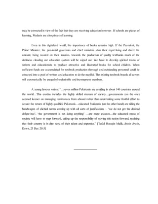 may be corrected in view of the fact that they are receiving education however. If schools are places of
learning, Madaris are also places of learning.
Even in this digitalized world, the importance of books remains high. If the President, the
Prime Minister, the provincial governors and chief ministers shun their royal living and divert the
amount, being wasted on their luxuries, towards the production of quality textbooks much of the
darkness clouding our education system will be wiped out. We have to develop spirited teams of
writers and educationists to produce attractive and illustrated books for school children. When
sufficient funds are accumulated for textbook production thorough and outstanding personnel could be
attracted into a pool of writers and educators to do the needful. The existing textbook boards all across
will automatically be purged of undesirable and incompetent members.
A young lawyer writes: “…seven million Pakistanis are residing in about 140 countries around
the world…This exodus includes the highly skilled stratum of society…governments (on the one)
seemed keener on managing remittances from abroad rather than undertaking some fruitful effort to
secure the return of highly qualified Pakistanis…educated Pakistanis (on the other hand) are riding the
bandwagon of clichéd norms coming up with all sorts of justifications – ‘we do not get the desired
defere-nce’, ‘the government is not doing anything’ …are mere excuses…the educated strata of
society will have to step forward, taking up the responsibility of moving this nation forward, realizing
that their country is in dire need of their talent and expertise.” [Tufail Hussain Malik, Brain drain,
Dawn, 25 Dec 2015]
_______________
 