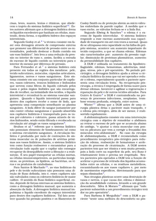14 Borato & Santos
cisas, leves, suaves, lentas e rítmicas, que obede-
cem o trajeto do sistema linfático superﬁcial10
. Es-
tes autores aﬁrmam que a drenagem linfática drena
os líquidos excedentes que banham as células, man-
tendo, desta forma, o equilíbrio hídrico dos espaços
intersticiais.
Segundo Godoy et al.8
“a técnica consiste em fa-
zer esta drenagem através de compressão externa
que promove um diferencial de pressão entre as ex-
tremidades, podendo deslocar o ﬂuído contido em
um vaso linfático”. Isto leva a uma redução da pres-
são no interior do vaso e, assim, facilita a entrada
do excesso de líquido contido no interstício para o
interior do mesmo por diferença de pressão.
Para Ferrandez et al. 7
o sistema linfático está
presente em todas as regiões dos membros: pele,
tecido subcutâneo, músculos, cápsulas articulares,
ligamentos, nervos e vasos sanguíneos. Este sis-
tema consiste em um conjunto particular de capila-
res, vasos coletores, troncos linfáticos e linfonodos
que servem como ﬁltros do líquido coletado pelos
vasos e pelos órgãos linfóides que são encarrega-
dos de recolher, na intimidade dos tecidos, o líquido
intersticial e reconduzi-lo ao sistema vascular san-
guíneo. Quando o líquido intersticial passa para
dentro dos capilares recebe o nome de linfa, que
apresenta uma composição semelhante ao plasma
sanguíneo. A linfa difere do sangue justamente por
não conter células sanguíneas e quando absorvida
nos capilares linfáticos é transportada para os va-
sos pré-coletores e coletores, passa através de vá-
rios linfonodos, sendo então ﬁltrada e recolocada na
circulação até atingir os vasos sanguíneos9
.
Bruhns et al.3
referem que o sistema linfático
não possuíam elemento de bombeamento tal como
o sistema circulatório sanguíneo. A circulação lin-
fática é produzida por meio de contrações do sis-
tema muscular ou de pulsações de artérias próxi-
mas aos vasos linfáticos. Assim, o sistema linfático
tem como função reabsorver e encaminhar para a
circulação tudo aquilo que o capilar não consegue
recuperar do desequilíbrio entre a ﬁltração e a reab-
sorção. É seu papel transportar as células mortas,
as células imunocompetentes, as partículas inorgâ-
nicas, as proteínas, os lipídeos, as bactérias, os ví-
rus e os produtos do catabolismo.
Para Santos & Machado 13
, as vias linfáticas da
pele e do tecido subcutâneo não possuem uma di-
reção de ﬂuxo deﬁnida, isto é, esses capilares não
são valvulados como os coletores linfáticos de maior
calibre. O sentido do ﬂuxo linfático superﬁcial, en-
tão, depende de forças externas ao sistema linfático,
como a drenagem linfática manual, que aumenta a
absorção da linfa. A drenagem linfática manual im-
pulsiona o líquido excedente do espaço intersticial
para dentro dos capilares linfáticos. Tal fato acon-
tece quando há pressão positiva e os ﬁlamentos de
Casley-Smith ou de proteção abrem as micro válvu-
las endoteliais da parede capilar. À medida que o
vaso enche, as válvulas fecham-se e a linfa ﬂui.
Segundo Elwing & Sanches 5
o edema é o ex-
cesso de líquido intercelular. O sistema linfático
responde a esse excesso aumentando sua capaci-
dade de transporte em até cem vezes a normal. Quan-
do se ultrapassa esta capacidade ou há falha do pró-
prio sistema, acontece um aumento importante do
tecido conjuntivo, a que se chama edema. Edemas
são caracterizados por: aumento da pressão capi-
lar, diminuição de proteínas plasmáticas, aumento
da permeabilidade dos capilares.
A DLM é utilizada no tratamento da lipodistro-
ﬁaginóide, edemas, hematomas, aderências, mial-
gias, stress, pós e pré-operatório. No período pré-
cirúrgico, a drenagem linfática ajuda a ativar a cir-
culação linfática da zona que vai ser operada e redu-
zir o edema, especialmente quando o paciente apre-
senta uma circulação lenta. Na recuperação pós-
cirurgia, a técnica é empregada de forma suave para
drenar edemas, favorecer e agilizar a regeneração e
reparação da pele e de outros tecidos afetados. Para
Guirro & Guirro 9
a DLM é contraindicada na pre-
sença de processos infecciosos, neoplasias, trom-
bose venosa profunda, erisipela, entre outros.
Winter17
aﬁrma que a DLM antes de uma ci-
rurgia plástica deixa o paciente mais tranquilo, e
o edema pós-cirúrgico, além de ser menor, é reab-
sorvido rapidamente.
A abdominoplastia consiste em uma intervenção
cirúrgica com o objetivo de remodelar o abdômen
ao retirar o excesso de pele que se acumula abaixo
do umbigo, “e ajustar a cinta muscular com pon-
tos ou plicatura que vem a corrigir a frouxidão dos
músculos reto-abdominais”. No caso da cirurgia
de abdominoplastia, a DLM é recomendada como
procedimento terapêutico pós-cirúrgico para redu-
ção do edema, reabsorção de hematomas e acele-
ração do processo de cicatrização. A DLM nestes
pacientes tem que ser rítmica e sem muita pressão,
pois a linfa corre na superfície da pele, seu ﬂuxo é
relativamente lento e precisa ser respeitado. Nes-
tes pacientes pós-operados a DLM tem a função de
acelerar o processo de retirada dos líquidos acumu-
lados entre as células, e os resíduos metabólicos,
encaminhando-os aos vasos capilares e, por meio
de movimentos especíﬁcos, direcionando para que
sejam eliminados4
.
Nas cirurgias plásticas ocorre uma destruição de
vasos e nervos, o que causa dor, edema e diminui-
ção da sensibilidade cutânea, levando a um grande
desconforto. Silva & Moraes 14
aﬁrmam que “todo
paciente submetido a um procedimento cirúrgico terá
dor no pós-operatório”.
Para Barbosa & Mergulhão 2
com a DLM o pa-
ciente “sente uma melhora do desconforto no pós-
 