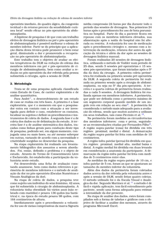 Efeito da drenagem linfátia na redução de edema de membro inferior 15
operatório imediato, do quadro álgico, da congestão
tecidual e do retorno precoce da sensibilidade cutâ-
nea local” sendo eﬁcaz no pós-operatório da abdo-
minoplastia.
A hipótese de pesquisa é de que com um trabalho
efetivo de drenagem linfática no pré e pós-operatório
de abdominoplastia é possível melhorar o edema de
membro inferior. Parte-se do princípio que a aplica-
ção diária desta técnica pode promover o bem estar
geral, diminuindo a dor e promovendo a recupera-
ção no pós-operatório de abdominoplastia.
Este trabalho tem o objetivo de avaliar os efei-
tos terapêuticos da DLM na redução do edema dos
membros inferiores em pré e pós-operatório de ci-
rurgia de abdominoplastia, bem como avaliar a re-
dução no pós-operatório da dor referida pela pessoa
submetida à cirurgia, após a sessão de DLM.
2. Metodologia
Trata-se de uma pesquisa aplicada classiﬁcada
como Estudo de Caso, de caráter exploratório e de
análise quantitativa.
Para André1
, o desenvolvimento de um estudo
de caso se realiza em três fases. A primeira é a fase
exploratória, que é o momento em que o pesquisa-
dor entra em contato com a situação a ser inves-
tigada para deﬁnir o caso, estabelecer os contatos,
localizar os sujeitos e deﬁnir os procedimentos e ins-
trumentos de coleta de dados. A segunda fase é a de
coleta dos dados ou de delimitação do estudo. A ter-
ceira fase é a de análise sistemática dos dados, tra-
çadas como linhas gerais para condução deste tipo
de pesquisa, podendo ser, em algum momento, con-
jugada uma ou mais fases, ou até mesmo sobrepor
em outras, variando de acordo com a necessidade e
criatividade surgidas no desenrolar da pesquisa.
Na etapa exploratória foi realizado um levanta-
mento bibliográﬁco dos assuntos a serem aborda-
dos. Foi, então, deﬁnido o problema e o objeto de
estudo. Através do Termo de Consentimento Livre
e Esclarecido, foi estabelecida a participação da vo-
luntária neste estudo.
Foi desenvolvida uma ﬁcha de avaliação cons-
tando anamnese, bem como dados referentes à pe-
rimetria de membros inferiores e o método de avali-
ação da dor no pós-operatório (Escalas Numéricas e
Visuais Analógicas da dor).
Na etapa de coleta de dados, a pesquisa teve
como sujeito um indivíduo do sexo feminino, 42 anos,
que foi submetida à cirurgia de abdominoplastia. A
voluntária tinha obesidade há vários anos (não re-
latado com exatidão) e pesava 136 quilos (na bariá-
trica) e, na época do estudo pesava 98 quilos, com
164 centímetros de altura.
Imediatamente após o procedimento a voluntá-
ria fez uso de meias compressivas da marca Sigvaris
média compressão 24 horas por dia durante todo o
período das sessões de drenagem. Nas primeiras 24
horas após o procedimento fez uso de bota pneumá-
tica no hospital. Parte do dia a paciente ﬁcava em
repouso com os membros inferiores elevados, sua
alimentação após a saída do hospital não foi alte-
rada ou restrita. A voluntária fez uso de medicação
após o procedimento cirúrgico e, mesmo com a in-
tervenção da medicação, relatava dor antes da apli-
cação da técnica e alívio da dor após as sessões de
drenagem linfática manual.
Foram realizadas 20 sessões de drenagem linfá-
tica, utilizando o método de Vodder num período de
25 dias, sendo 5 sessões pré-operatórias e 15 ses-
sões pós-operatórias, que foram iniciadas após o 5o
dia da data da cirurgia. A primeira coleta perimé-
trica foi realizada na primeira sessão pré-operatória
da DLM. A segunda coleta de perimetria foi reali-
zada na primeira sessão após a cirurgia de abdomi-
noplastia, ou seja no 5o
dia pós-operatório. A ter-
ceira e a quarta coletas de perimetria foram realiza-
das a cada 5 sessões. A drenagem linfática foi rea-
lizada apenas em membros inferiores. A perimetria,
que pode ser deﬁnida como o perímetro máximo de
um segmento corporal quando medido de um ân-
gulo reto em relação ao seu eixo6
. A perimetria foi
considerada o método mais adequado para a avalia-
ção do edema, sendo que muitos autores a utilizam
em seus trabalhos, tais como Piccinin et al.12
.
Na perimetria foram medidas as circunferências
dos membros inferiores: coxa e perna, seguindo-
se as recomendações citadas por Fernandes Filho 6
.
A região supra-patelar (coxa) foi dividida em três
regiões: proximal, medial e distal. A demarcação
da região supra-patelar foi feita com medidas de 10
centímetros.
A região infra-patelar (perna) foi dividida em qua-
tro regiões: proximal, medial alta, medial baixa e
distal. A região medial foi dividida em duas levando
em consideração a anatomia da participante. A de-
marcação da região infra-patelar foi feita com medi-
das de 5 centímetros entre elas.
As medidas da região supra-patelar de 10 cm, e
infra-patelar de 5 cm, foram as que se ajustaram ao
tamanho do membro inferior da voluntária.
Além dos dados da perimetria foram coletados
dados acerca da dor referida pela voluntária antes e
após a sessão de DLM, sendo feitas quatro coletas.
O método utilizado foi o da Escala Visual e Analó-
gica da dor. Segundo Martinez et al. 11
o método é de
fácil e rápida aplicação, tem fácil entendimento pelo
paciente, sendo uma forma adequada para estimar
a intensidade da dor presente.
Na etapa de análise dos dados, estes foram com-
pilados sob a forma de tabelas e gráﬁcos com o ob-
jetivo de facilitar a análise dos mesmos, através do
programa Microsoft Excel.
 