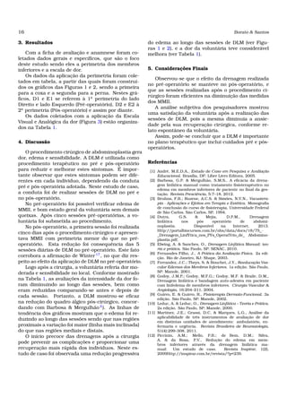 16 Borato & Santos
3. Resultados
Com a ﬁcha de avaliação e anamnese foram co-
letados dados gerais e especíﬁcos, que são o foco
deste estudo sendo eles a perimetria dos membros
inferiores e a escala de dor.
Os dados da aplicação da perimetria foram cole-
tados em tabela, a partir das quais foram construí-
dos os gráﬁcos das Figuras 1 e 2, sendo a primeira
para a coxa e a segunda para a perna. Nestes grá-
ﬁcos, D1 e E1 se referem à 1a
perimetria do lado
Direito e lado Esquerdo (Pré-operatório), D2 e E2 à
2a
perimetria (Pós-operatório) e assim por diante.
Os dados coletados com a aplicação da Escala
Visual e Analógica da dor (Figura 3) estão organiza-
dos na Tabela 1.
4. Discussão
O procedimento cirúrgico de abdominoplastia gera
dor, edema e sensibilidade. A DLM é utilizada como
procedimento terapêutico no pré e pós-operatório
para reduzir e melhorar estes sintomas. É impor-
tante observar que estes sintomas podem ser dife-
rentes em cada individuo, dependendo da conduta
pré e pós-operatória adotada. Neste estudo de caso,
a conduta foi de realizar sessões de DLM no pré e
no pós-operatório.
No pré-operatório foi possível veriﬁcar edema de
MMII, e bom estado geral da voluntária sem demais
queixas. Após cinco sessões pré-operatórias, a vo-
luntária foi submetida ao procedimento.
No pós-operatório, a primeira sessão foi realizada
cinco dias após o procedimento cirúrgico e apresen-
tava MMII com perimetria menor do que no pré-
operatório. Esta redução foi consequência das 5
sessões diárias de DLM no pré-operatório. Este fato
corrobora a aﬁrmação de Winter 17
, no que diz res-
peito ao efeito da aplicação de DLM no pré-operatório.
Logo após a cirurgia, a voluntária referia dor mo-
derada e sensibilidade no local. Conforme mostrado
na Tabela 1, as avaliações da intensidade da dor fo-
ram diminuindo ao longo das sessões, bem como
eram reduzidas comparando-se antes e depois de
cada sessão. Portanto, a DLM mostrou-se eﬁcaz
na redução do quadro álgico pós-cirúrgico, concor-
dando com Barbosa & Mergulhão2
). As linhas de
tendência dos gráﬁcos mostram que o edema foi re-
duzindo ao longo das sessões sendo que nas regiões
proximais a variação foi maior (linha mais inclinada)
do que nas regiões mediais e distais.
O início precoce das drenagens após a cirurgia
pode prevenir as complicações e proporcionar uma
recuperação mais rápida dos indivíduos. Neste es-
tudo de caso foi observada uma redução progressiva
do edema ao longo das sessões de DLM (ver Figu-
ras 1 e 2), e a dor da voluntária teve considerável
melhora (ver Tabela 1).
5. Considerações Finais
Observou-se que o efeito da drenagem realizada
no pré-operatório se manteve no pós-operatório, e
que as sessões realizadas após o procedimento ci-
rúrgico foram eﬁcientes na diminuição das medidas
dos MMII.
A análise subjetiva dos pesquisadores mostrou
uma satisfação da voluntária após a realização das
sessões de DLM, pois a mesma diminuía a ansie-
dade pela sua recuperação cirúrgica, conforme re-
lato espontâneo da voluntária.
Assim, pode-se concluir que a DLM é importante
no plano terapêutico que inclui cuidados pré e pós-
operatórios.
Referências
[1] André, M.E.D.A., Estudo de Caso em Pesquisa e Avaliação
Educacional. Brasília, DF: Liber Livro Editora, 2005.
[2] Barbosa, G.P. & Mergulhão, S.M.S., A eﬁcácia da drena-
gem linfática manual como tratamento ﬁsioterapêutico no
edema em membros inferiores de paciente no ﬁnal da ges-
tação. Revista Presciência, 5:7–18, 2012.
[3] Bruhns, F.B.; Ruzene, A.C.S. & Simões, N.V.N., Vacuotera-
pia - Aplicações e Efeitos em Terapia e Estética. Monograﬁa
de conclusão do curso de ﬁsioterapia, Universidade Federal
de São Carlos, São Carlos, SP, 1994.
[4] Dutra, G.S. & Mejia, D.P.M., Drenagem
linfática nos pós operatório de abdomi-
noplastia. Disponível na Internet, 2013.
Http://portalbiocursos.com.br/ohs/data/docs/18/75_-
_Drenagem_LinfYtica_nos_PYs_OperatYrio_de_ Abdomino-
plastia.pdf.
[5] Elwing, A. & Sanches, O., Drenagem Linfática Manual: teo-
ria e prática. São Paulo, SP: SENAC, 2010.
[6] Fernandes Filho, J., A Prática da Avaliação Física. 2a edi-
ção. Rio de Janeiro, RJ: Shape, 2003.
[7] Ferrandez, J.C.; Theys, S. & Bouchet, J.Y., Reeducação Vas-
cular Edemas dos Membros Inferiores. 1a edição. São Paulo,
SP: Manole, 2001.
[8] Godoy, J.M.P.; Godoy, M.F.G.; Godoy, M.F. & Braile, D.M.,
Drenagem linfática e bandagem auto-adesiva em paciente
com linfedema de membros inferiores. Cirurgia Vascular &
Angiologia, 16:204–211, 2004.
[9] Guirro, E. & Guirro, R., Fisioterapia Dermato-Funcional. 3a
edição. São Paulo, SP: Manole, 2002.
[10] Leduc, A. & Leduc, O., Drenagem Linfática – Teoria e Prática.
2a edição. São Paulo, SP: Manole, 2000.
[11] Martinez, J.E.; Grassi, D.C. & Marques, L.G., Análise da
aplicabilidade de três instrumentos de avaliação de dor
em distintas unidades de atendimento: ambulatório, en-
fermaria e urgência. Revista Brasileira de Reumatologia,
51(4):299–308, 2011.
[12] Piccinin, A.M.; Mello, P.B.; de Bem, D.M.; Silva,
A. & da Rosa, P.V., Redução do edema em mem-
bros inferiores através da drenagem linfática ma-
nual: Um estudo de caso. Revista Inspirar, 1(2),
2009Http://inspirar.com.br/revista/?p=239.
 