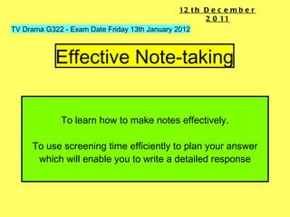 To learn how to make notes effectively. To use screening time efficiently to plan your answer which will enable you to write a detailed response Effective Note-taking TV Drama G322 - Exam Date Friday 13th January 2012 12th December 2011 