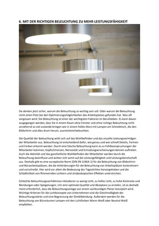 6. MIT DER RICHTIGEN BELEUCHTUNG ZU MEHR LEISTUNGSFÄHIGKEIT
Sie denken jetzt sicher, warum die Beleuchtung so wichtig sein soll. Oder warum die Beleuchtung
nicht einen Platz bei den Optimierungsmöglichkeiten des Arbeitsplatzes gefunden hat. Was oft
vergessen wird: Die Beleuchtung ist einer der wichtigsten Faktoren im Berufsleben. Es kann davon
ausgegangen werden, dass Sie in einem Raum ohne Fenster und ohne richtige Beleuchtung nicht
annähernd so viel zustande bringen wie in einem hellen Büro mit Lampen am Schreibtisch, die den
Bildschirm und alles drum herum, ausreichend beleuchten.
Die Qualität der Beleuchtung wirkt sich auf das Wohlbefinden und das visuelle Leistungsvermögen
der Mitarbeiter aus. Beleuchtung ist entscheidend dafür, wie genau und wie schnell Details, Formen
und Farben erkannt werden. Durch eine falsche Beleuchtung kann es zu Fehlbeanspruchungen der
Mitarbeiter kommen, Kopfschmerzen, Nervosität und Ermüdungserscheinungen können auftreten.
Auch die Aktivität und das ganzheitliche Wohlbefinden der Mitarbeiter werden durch die
Beleuchtung beeinflusst und wirken sich somit auf die Leistungsfähigkeit und Leistungsbereitschaft
aus. Deshalb gibt es eine europäische Norm (DIN EN 12464-1) für die Beleuchtung von Bildschirm-
und Büroarbeitsplätzen, die die Anforderungen für die Beleuchtung von Arbeitsplätzen konkretisiert
und vorschreibt. Hier wird vor allem die Bedeutung des Tageslichtes hervorgehoben und die
Schädlichkeit von flimmernden Lichtern und stroboskopischen Effekten unterstrichen.
Schlechte Beleuchtungsverhältnisse inkludieren zu wenig Licht, zu helles Licht, zu hohe Kontraste und
Blendungen oder Spiegelungen. Um eine optimale Qualität und Akzeptanz zu erzielen, ist es deshalb
meist erforderlich, dass die Beleuchtungsanlage von einem sachkundigen Planer konzipiert wird.
Wichtige Kriterien für die Lichtkonzepte von Unternehmen sind die Gleichmäßigkeit der
Beleuchtungsstärke und eine Begrenzung der Direktblendung. Außerdem werden für die
Beleuchtung von Büroräumen Lampen mit den Lichtfarben Warm-Weiß oder Neutral-Weiß
empfohlen.
 