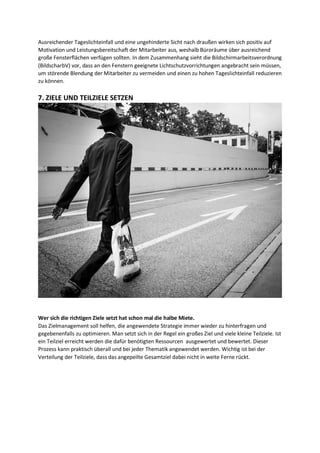 Ausreichender Tageslichteinfall und eine ungehinderte Sicht nach draußen wirken sich positiv auf
Motivation und Leistungsbereitschaft der Mitarbeiter aus, weshalb Büroräume über ausreichend
große Fensterflächen verfügen sollten. In dem Zusammenhang sieht die Bildschirmarbeitsverordnung
(BildscharbV) vor, dass an den Fenstern geeignete Lichtschutzvorrichtungen angebracht sein müssen,
um störende Blendung der Mitarbeiter zu vermeiden und einen zu hohen Tageslichteinfall reduzieren
zu können.
7. ZIELE UND TEILZIELE SETZEN
Wer sich die richtigen Ziele setzt hat schon mal die halbe Miete.
Das Zielmanagement soll helfen, die angewendete Strategie immer wieder zu hinterfragen und
gegebenenfalls zu optimieren. Man setzt sich in der Regel ein großes Ziel und viele kleine Teilziele. Ist
ein Teilziel erreicht werden die dafür benötigten Ressourcen ausgewertet und bewertet. Dieser
Prozess kann praktisch überall und bei jeder Thematik angewendet werden. Wichtig ist bei der
Verteilung der Teilziele, dass das angepeilte Gesamtziel dabei nicht in weite Ferne rückt.
 