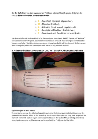 Bei der Definition von den sogenannten Teilzielen können Sie sich an den Kriterien der
SMART-Formel bedienen. Ziele sollten immer:
o S - Spezifisch (Konkret, abgrenzbar),
o M - Messbar (Prüfbar),
o A - Attraktiv (Inspirierend, begeisternd),
o R - Realistisch (Machbar, Realisierbar),
o T - Terminiert (mit Deadlines versehen) sein.
Die Herausforderung in dieser Hinsicht ist die Anpassung eben dieser SMART Theorie auf “kleinere“
und überschaubarere Projekte. Doch seien Sie sich dessen bewusst: Auch anfänglich keine Projekte
können ganz hohe Prioritäten bekommen, wenn ein gewisser Zeitdruck hinzukommt. Und um genau
dem zu entgehen, brauchen Sie Etappenziele, die Sie richtig einteilen müssen.
8. ARBEITSPROZESSE OPTIMIEREN UND MIT LISTENPLANUNGEN ARBEITEN
Optimierungen im Blick halten
Zu einer Verbesserung des Arbeitsalltags zählt auch eine Optimierung von Arbeitsabläufen und des
generellen Bürolebens. Meist ist der Büroalltag hektisch und die To-do-Liste lang, viele Aufgaben, die
man sich vornimmt, bleiben liegen oder werden hektisch in der letzten Minute erledigt. Der Stress
nimmt so immer mehr zu, Überlastung und gesundheitliche Probleme sind die Folge.
 