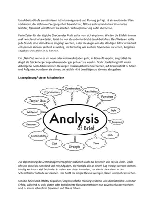 Um Arbeitsabläufe zu optimieren ist Zeitmanagement und Planung gefragt. Ist ein routinierter Plan
vorhanden, der sich in der Vergangenheit bewährt hat, fällt es auch in hektischen Situationen
leichter, fokussiert und effizient zu arbeiten. Selbstoptimierung lautet die Devise.
Feste Zeiten für das tägliche Checken der Mails sollte man sich einplanen. Werden die E-Mails immer
mal zwischendrin bearbeitet, lenkt das nur ab und unterbricht den Arbeitsfluss. Des Weiteren sollte
jede Stunde eine kleine Pause eingelegt werden, in der die Augen von der ständigen Bildschirmarbeit
entspannen können. Auch ist es wichtig, im Büroalltag wie auch im Privatleben, zu lernen, Aufgaben
abgeben und ablehnen zu können.
Ein „Nein“ ist, wenn es um neue oder weitere Aufgaben geht, im Büro oft verpönt, zu groß ist die
Angst als Drückeberger angesehenen oder gar gefeuert zu werden. Doch Überlastung hilft weder
Arbeitgeber noch Arbeitnehmer. Deswegen müssen Arbeitnehmer lernen, auf ihren Instinkt zu hören
und Aufgaben, von denen sie ahnen, sie zeitlich nicht bewältigen zu können, abzugeben.
Listenplanung/ stetes Mitschreiben
Zur Optimierung des Zeitmanagements gehört natürlich auch das Erstellen von To-Do-Listen. Doch
oft sind diese bis zum Rand voll mit Aufgaben, die niemals alle an einem Tag erledigt werden können.
Häufig wird auch viel Zeit in das Erstellen von Listen investiert, nur damit diese dann in der
Schreibtischschublade verstauben. Hier heißt die simple Devise: weniger planen und mehr erreichen.
Um die Arbeitszeit effektiv zu planen, sorgen einfache Planungssysteme und übersichtliche Listen für
Erfolg, während zu volle Listen oder komplizierte Planungsmethoden nur zu Zeitschluckern werden
und zu einem schlechten Gewissen und Stress führen.
 