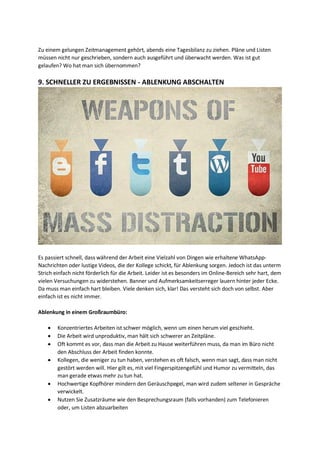 Zu einem gelungen Zeitmanagement gehört, abends eine Tagesbilanz zu ziehen. Pläne und Listen
müssen nicht nur geschrieben, sondern auch ausgeführt und überwacht werden. Was ist gut
gelaufen? Wo hat man sich übernommen?
9. SCHNELLER ZU ERGEBNISSEN - ABLENKUNG ABSCHALTEN
Es passiert schnell, dass während der Arbeit eine Vielzahl von Dingen wie erhaltene WhatsApp-
Nachrichten oder lustige Videos, die der Kollege schickt, für Ablenkung sorgen. Jedoch ist das unterm
Strich einfach nicht förderlich für die Arbeit. Leider ist es besonders im Online-Bereich sehr hart, dem
vielen Versuchungen zu widerstehen. Banner und Aufmerksamkeitserreger lauern hinter jeder Ecke.
Da muss man einfach hart bleiben. Viele denken sich, klar! Das versteht sich doch von selbst. Aber
einfach ist es nicht immer.
Ablenkung in einem Großraumbüro:
 Konzentriertes Arbeiten ist schwer möglich, wenn um einen herum viel geschieht.
 Die Arbeit wird unproduktiv, man hält sich schwerer an Zeitpläne.
 Oft kommt es vor, dass man die Arbeit zu Hause weiterführen muss, da man im Büro nicht
den Abschluss der Arbeit finden konnte.
 Kollegen, die weniger zu tun haben, verstehen es oft falsch, wenn man sagt, dass man nicht
gestört werden will. Hier gilt es, mit viel Fingerspitzengefühl und Humor zu vermitteln, das
man gerade etwas mehr zu tun hat.
 Hochwertige Kopfhörer mindern den Geräuschpegel, man wird zudem seltener in Gespräche
verwickelt.
 Nutzen Sie Zusatzräume wie den Besprechungsraum (falls vorhanden) zum Telefonieren
oder, um Listen abzuarbeiten
 