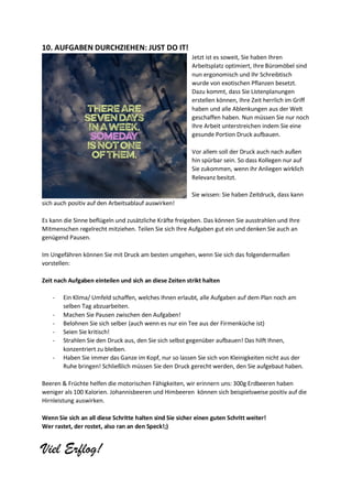 10. AUFGABEN DURCHZIEHEN: JUST DO IT!
Jetzt ist es soweit, Sie haben Ihren
Arbeitsplatz optimiert, Ihre Büromöbel sind
nun ergonomisch und Ihr Schreibtisch
wurde von exotischen Pflanzen besetzt.
Dazu kommt, dass Sie Listenplanungen
erstellen können, Ihre Zeit herrlich im Griff
haben und alle Ablenkungen aus der Welt
geschaffen haben. Nun müssen Sie nur noch
Ihre Arbeit unterstreichen indem Sie eine
gesunde Portion Druck aufbauen.
Vor allem soll der Druck auch nach außen
hin spürbar sein. So dass Kollegen nur auf
Sie zukommen, wenn ihr Anliegen wirklich
Relevanz besitzt.
Sie wissen: Sie haben Zeitdruck, dass kann
sich auch positiv auf den Arbeitsablauf auswirken!
Es kann die Sinne beflügeln und zusätzliche Kräfte freigeben. Das können Sie ausstrahlen und Ihre
Mitmenschen regelrecht mitziehen. Teilen Sie sich Ihre Aufgaben gut ein und denken Sie auch an
genügend Pausen.
Im Ungefähren können Sie mit Druck am besten umgehen, wenn Sie sich das folgendermaßen
vorstellen:
Zeit nach Aufgaben einteilen und sich an diese Zeiten strikt halten
- Ein Klima/ Umfeld schaffen, welches Ihnen erlaubt, alle Aufgaben auf dem Plan noch am
selben Tag abzuarbeiten.
- Machen Sie Pausen zwischen den Aufgaben!
- Belohnen Sie sich selber (auch wenn es nur ein Tee aus der Firmenküche ist)
- Seien Sie kritisch!
- Strahlen Sie den Druck aus, den Sie sich selbst gegenüber aufbauen! Das hilft Ihnen,
konzentriert zu bleiben.
- Haben Sie immer das Ganze im Kopf, nur so lassen Sie sich von Kleinigkeiten nicht aus der
Ruhe bringen! Schließlich müssen Sie den Druck gerecht werden, den Sie aufgebaut haben.
Beeren & Früchte helfen die motorischen Fähigkeiten, wir erinnern uns: 300g Erdbeeren haben
weniger als 100 Kalorien. Johannisbeeren und Himbeeren können sich beispielsweise positiv auf die
Hirnleistung auswirken.
Wenn Sie sich an all diese Schritte halten sind Sie sicher einen guten Schritt weiter!
Wer rastet, der rostet, also ran an den Speck!;)
Viel Erflog!
 