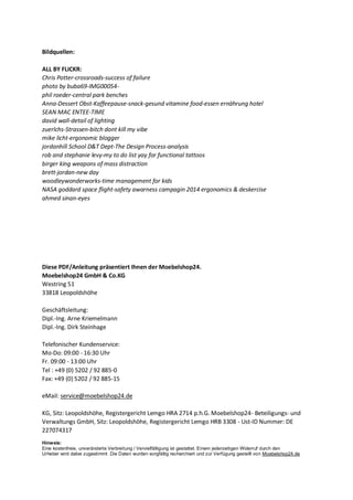 Bildquellen:
ALL BY FLICKR:
Chris Potter-crossroads-success of failure
photo by buba69-IMG00054-
phil roeder-central park benches
Anna-Dessert Obst-Kaffeepause-snack-gesund vitamine food-essen ernährung hotel
SEAN MAC ENTEE-TIME
david wall-detail of lighting
zuerlchs-Strassen-bitch dont kill my vibe
mike licht-ergonomic blogger
jordanhill School D&T Dept-The Design Process-analysis
rob and stephanie levy-my to do list yay for functional tattoos
birger king weapons of mass distraction
brett-jordan-new day
woodleywonderworks-time management for kids
NASA goddard space flight-safety awarness campagin 2014 ergonomics & deskercise
ahmed sinan-eyes
Diese PDF/Anleitung präsentiert Ihnen der Moebelshop24.
Moebelshop24 GmbH & Co.KG
Westring 51
33818 Leopoldshöhe
Geschäftsleitung:
Dipl.-Ing. Arne Kriemelmann
Dipl.-Ing. Dirk Steinhage
Telefonischer Kundenservice:
Mo-Do: 09:00 - 16:30 Uhr
Fr. 09:00 - 13:00 Uhr
Tel : +49 (0) 5202 / 92 885-0
Fax: +49 (0) 5202 / 92 885-15
eMail: service@moebelshop24.de
KG, Sitz: Leopoldshöhe, Registergericht Lemgo HRA 2714 p.h.G. Moebelshop24- Beteiligungs- und
Verwaltungs GmbH, Sitz: Leopoldshöhe, Registergericht Lemgo HRB 3308 - Ust-ID Nummer: DE
227074317
Hinweis:
Eine kostenfreie, unveränderte Verbreitung / Vervielfältigung ist gestattet. Einem jederzeitigen Widerruf durch den
Urheber wird dabei zugestimmt .Die Daten wurden sorgfältig recherchiert und zur Verfügung gestellt von Moebelshop24.de
 