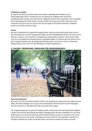 Perfektion vermeiden
Es mag sich auf dem ersten Blick verwirrend anhören, allerdings kann Perfektion oft zu
Zeitverzögerungen führen. Gerade wer erst am Anfang einer Aufgabe steht, kann durch
perfektionistisches Denken vom Wesentlichen abgelenkt werden. Keine Zusatzinfos, kein Zusatzblatt,
keine überflüssige Excel-Zeile. Nichts, was das schnelle Vorrankommen hindert. Wenn der erste
Schub durch ist, kann man sich immer noch über den groben Feinschliff unterhalten. Perfektion
kostet nun mal Zeit und Zeit ist Geld!
Pausen
Bei einer Vollzeitstelle ist es gesetzlich vorgeschrieben, dass man eine volle Stunde Pause nehmen
soll. Allerdings kann man den Vorgesetzten fragen, ob nicht die Möglichkeit besteht, die Pause auf 45
Minuten zu kürzen, um sich dafür am Freitag früher verabschieden zu können. Wem Pausen heilig
sind, kann auch gezielt eine Viertelstunde am Tag länger bleiben. Tut keinem weh und macht sich an
den Freitagen besonders gut, die lästige letzte Stunde einfach mal sausen zu lassen. Funktioniert
übrigens besser, wenn man sich alles Wichtige bis 14:00 Uhr gelegt hat ;)
3. PAUSEN / BEWEGUNG, ERHOLUNG FÜR ZWISCHENDURCH
Auch mal ausbrechen!
Wer kennt sie nicht, die üblichen Rituale im Büro. Der eine geht zum Supermarkt, der andere hat was
dabei, die Dritten bewegen sich erst gar nicht und bestellen einfach das Essen an den Arbeitsplatz.
Wer das auf Dauer zu eintönig findet, sollte mal etwas Neues wagen.
Der Gruppenzwang kann ein gemeiner Kollege werden. Einfach mal nicht zum Supermarkt mitgehen,
sondern einen kleinen Spaziergang vorschlagen. Bewegung kann Wunder vollbringen! Es muss keine
große Strecke sein, bei der Sie das Auto oder die Bahn benutzen müssen, es reicht wenn Sie einmal
die Straße hoch und runter laufen. Unterwegs noch einen Snack im Freien genießen. Natürlich nur
solange das Wetter das zulässt. Sie werden sehen, Sie kommen spielend auf andere und neue
 