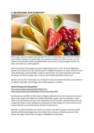 4. GIB DEM HIRN, WAS ES BRAUCHT
Keine Frage, ohne die richtige Ernährung bekommt man im Arbeitsleben ganz schnell ein Problem.
Und in dieser Hinsicht ist es ziemlich egal, was und wo Sie arbeiten! Der Körper braucht nun mal
Vitamine, Mineralstoffe, Eiweiß und Kohlenhydrate. Wer viel sitzt, braucht weniger Kalorien und
dafür mehr Vitamine und Mineralstoffe.
Denn auch bei der Ernährung gilt: Eine gute Vorbereitung ist das A und O. Wenn die Möglichkeit
besteht, einen Küchenraum oder Kantinenraum für mitgebrachte Speisen zu nutzen, könnten Sie sich
einen Wochenplan zusammenstellen. Es gibt so viele Gerichte, die schnell zubereitet sind und die
den Körper mit allem versorgen, was er braucht, damit effektiv gearbeitet werden kann.
Bereiten Sie sich einen Wochenplan vor. So können Sie sich am Wochenende davor auch perfekt auf
die Woche vorbereiten und anfangen, Ihren Ernährungsplan zu erstellen.
Abwechslungsreiche Rezeptideen
http://www.kochbar.de/rezepte/b%C3%BCro.html
http://www.moebelshop24.de/blog/buro/essen-fuers-buero.html
Die Klassiker wie ein Müsli mit Obst oder ein belegtes Vollkornbrot sind auch heute noch im Rennen,
wenn es darum geht, dem Körper die richtigen Nährstoffe zu geben. Was sich allerdings in vielen
Fällen in den Griff bekommen lässt, ist die regelrechte Sucht nach Süßem. Besonders Menschen, die
mal geraucht haben, wissen häufig genau, was gemeint ist. Man bewegt sich nicht wirklich viel und
verspürt dennoch Lust auf einen kleinen Snack für Zwischendurch.
Besonders auf die Zusichnahme von Zucker ist zu achten. Nach dem Verspeisen von etwas Süßem
bekommt der Blutzuckerspiegel zwar einen kleinen Kick, sinkt aber mindestens genauso schnell
wieder! Die Folgen: Konzentrationsmangel und Müdigkeitserscheinungen.
 