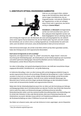 5. ARBEITSPLATZ OPTIMAL ERGONOMISCH AUSRICHTEN
Viele von uns sind lange im Büro, arbeiten
lange an den Schreibtischen dieser Welt und
starren lange in die Bildschirme, die uns
hingestellt werden. Und siehe da: Plötzlich ist
der Tag gekommen, an dem wir anfangen,
etwas immer mehr zu ignorieren, das extrem
wichtig ist: Unseren Körper!
Schreibtisch und Bürostuhl sind Gegenstände,
auf die man nicht verzichten kann, wenn im
Büro adäquate Arbeit abgeliefert werden soll.
Beide Wegbegleiter können allerdings über die
Jahre hinweg sehr trügerisch sein. Der Bürostuhl, der einen jahrelang begleitet hat, der vielleicht
schon seinen eigenen Namen bekommen hat, der den Rücken jeden Tag mehr und mehr schadet.
Der Schreibtisch, der vor Jahren schon zu niedrig eingestellt war. An beide denken Sie wohl nicht
sofort, wenn Sie daheim nicht wissen, wieso die Bandscheibe im Bett auf einmal schmerzt!
Viele Schmerzerscheinungen, die auf den ersten Blick schlicht auf das Altern geschoben werden,
haben den Hintergrund von nicht ergonomischen Büromöbeln.
Doch warum ist Ergonomie an sich so wichtig?
Ergonomie, vom altgriechischen ergon für „Arbeit“ und nomos für „Regel, Gesetz“, meint eine
Ausrichtung der Arbeitsbedingungen, des Arbeitsablaufs und der Arbeitsumgebung nach räumlichen
und zeitlich optimierten Bedingungen. Benutzerfreundlichkeit und eine Verbesserung des
Arbeitsplatzes und der Mensch-Maschine-Schnittstelle. 1
Vor allem im Büroalltag sind speziell physiologische Kriterien, das heißt dem menschlichen Körper
angepasste Bürostühle, Schreibtische etc. von großer Bedeutung.
Im hektischen Büroalltag, in dem vor allem Leistung zählt und das Budget grundsätzlich knapp ist,
werden ergonomische Kriterien oft vernachlässig. Oft bleibt der Büroalltag starr in alten Traditionen
verankert; es lässt sich nur schwer auf den stetigen Wandel des Büroalltags und die florierenden
technologischen Fortschritte reagieren. Doch die immer stärker werdenden Belastungen des
Menschen durch Technik und immer länger werdende Arbeitstage vor dem Schreibtisch fordern
immer mehr ein konzentriertes Handeln nach ergonomischen Kriterien.
Neben dem Ziel der Arbeitsablaufoptimierung ist hier vor allem auch die Vermeidung von Haltungs-
und Bewegungsschäden durch Schreibtischarbeit von oberster Priorität. Zwei Drittel aller Deutschen
sind im Laufe ihres Lebens von Rückenerkrankungen und Rückenschmerzen betroffen.
Rückenbeschwerden stellen somit das statistisch größte Gesundheitsproblem des Arbeitsalltags dar:
Ein Achtel aller Fehlzeiten im Büro oder Betrieb werden allein durch Rückenbeschwerden der
Arbeitnehmer verursacht. Betriebe müssen jährlich mit Produktionsausfallkosten und einem Ausfall
der Bruttowertschöpfung von etwa 17 Millionen Euro pro Jahr rechnen.
Das Heben von schweren Lasten, aber auch das Verharren in einer ungünstigen, starren Sitzposition
1
http://de.wikipedia.org/wiki/Ergonomie
 