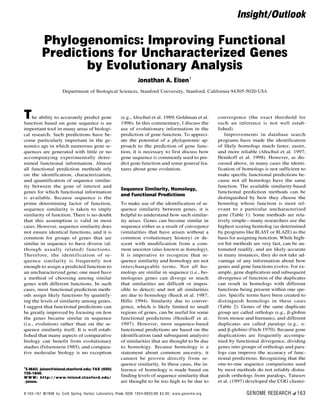 Phylogenomics: Improving Functional
Predictions for Uncharacterized Genes
by Evolutionary Analysis
Jonathan A. Eisen1
Department of Biological Sciences, Stanford University, Stanford, California 94305-5020 USA
The ability to accurately predict gene
function based on gene sequence is an
important tool in many areas of biologi-
cal research. Such predictions have be-
come particularly important in the ge-
nomics age in which numerous gene se-
quences are generated with little or no
accompanying experimentally deter-
mined functional information. Almost
all functional prediction methods rely
on the identification, characterization,
and quantification of sequence similar-
ity between the gene of interest and
genes for which functional information
is available. Because sequence is the
prime determining factor of function,
sequence similarity is taken to imply
similarity of function. There is no doubt
that this assumption is valid in most
cases. However, sequence similarity does
not ensure identical functions, and it is
common for groups of genes that are
similar in sequence to have diverse (al-
though usually related) functions.
Therefore, the identification of se-
quence similarity is frequently not
enough to assign a predicted function to
an uncharacterized gene; one must have
a method of choosing among similar
genes with different functions. In such
cases, most functional prediction meth-
ods assign likely functions by quantify-
ing the levels of similarity among genes.
I suggest that functional predictions can
be greatly improved by focusing on how
the genes became similar in sequence
(i.e., evolution) rather than on the se-
quence similarity itself. It is well estab-
lished that many aspects of comparative
biology can benefit from evolutionary
studies (Felsenstein 1985), and compara-
tive molecular biology is no exception
(e.g., Altschul et al. 1989; Goldman et al.
1996). In this commentary, I discuss the
use of evolutionary information in the
prediction of gene function. To appreci-
ate the potential of a phylogenomic ap-
proach to the prediction of gene func-
tion, it is necessary to first discuss how
gene sequence is commonly used to pre-
dict gene function and some general fea-
tures about gene evolution.
Sequence Similarity, Homology,
and Functional Predictions
To make use of the identification of se-
quence similarity between genes, it is
helpful to understand how such similar-
ity arises. Genes can become similar in
sequence either as a result of convergence
(similarities that have arisen without a
common evolutionary history) or de-
scent with modification from a com-
mon ancestor (also known as homology).
It is imperative to recognize that se-
quence similarity and homology are not
interchangeable terms. Not all ho-
mologs are similar in sequence (i.e., ho-
mologous genes can diverge so much
that similarities are difficult or impos-
sible to detect) and not all similarities
are due to homology (Reeck et al. 1987;
Hillis 1994). Similarity due to conver-
gence, which is likely limited to small
regions of genes, can be useful for some
functional predictions (Henikoff et al.
1997). However, most sequence-based
functional predictions are based on the
identification (and subsequent analysis)
of similarities that are thought to be due
to homology. Because homology is a
statement about common ancestry, it
cannot be proven directly from se-
quence similarity. In these cases, the in-
ference of homology is made based on
finding levels of sequence similarity that
are thought to be too high to be due to
convergence (the exact threshold for
such an inference is not well estab-
lished).
Improvements in database search
programs have made the identification
of likely homologs much faster, easier,
and more reliable (Altschul et al. 1997;
Henikoff et al. 1998). However, as dis-
cussed above, in many cases the identi-
fication of homologs is not sufficient to
make specific functional predictions be-
cause not all homologs have the same
function. The available similarity-based
functional prediction methods can be
distinguished by how they choose the
homolog whose function is most rel-
evant to a particular uncharacterized
gene (Table 1). Some methods are rela-
tively simple—many researchers use the
highest scoring homolog (as determined
by programs like BLAST or BLAZE) as the
basis for assigning function. While high-
est hit methods are very fast, can be au-
tomated readily, and are likely accurate
in many instances, they do not take ad-
vantage of any information about how
genes and gene functions evolve. For ex-
ample, gene duplication and subsequent
divergence of function of the duplicates
can result in homologs with different
functions being present within one spe-
cies. Specific terms have been created to
distinguish homologs in these cases
(Table 2): Genes of the same duplicate
group are called orthologs (e.g., b-globin
from mouse and humans), and different
duplicates are called paralogs (e.g., a-
and b-globin) (Fitch 1970). Because gene
duplications are frequently accompa-
nied by functional divergence, dividing
genes into groups of orthologs and para-
logs can improve the accuracy of func-
tional predictions. Recognizing that the
one-to-one sequence comparisons used
by most methods do not reliably distin-
guish orthologs from paralogs, Tatusov
et al. (1997) developed the COG cluster-
1
E-MAIL jeisen@leland.stanford.edu; FAX (650)
725-1848.
W W W: http: / / www-leland.stanford.edu /
∼jeisen.
Insight/Outlook
8:163–167 ©1998 by Cold Spring Harbor Laboratory Press ISSN 1054-9803/98 $5.00; www.genome.org GENOME RESEARCH 163
 