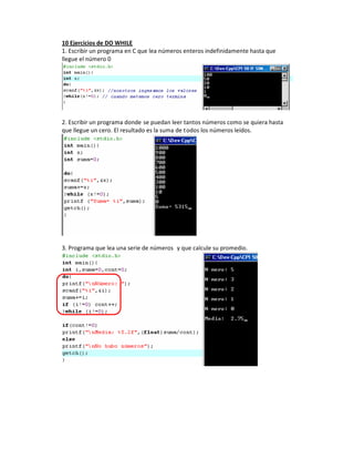 10 Ejercicios de DO WHILE
1. Escribir un programa en C que lea números enteros indefinidamente hasta que
llegue el número 0




2. Escribir un programa donde se puedan leer tantos números como se quiera hasta
que llegue un cero. El resultado es la suma de todos los números leídos.




3. Programa que lea una serie de números y que calcule su promedio.
 