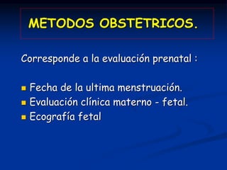 METODOS OBSTETRICOS.
Corresponde a la evaluación prenatal :
 Fecha de la ultima menstruación.
 Evaluación clínica matern...