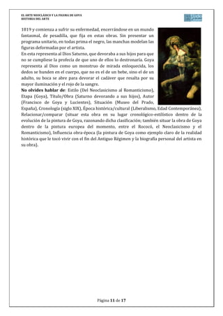 EL ARTE NEOCLÁSICO Y LA FIGURA DE GOYA
HISTORIA DEL ARTE
Página 11 de 17
1819 y comienza a sufrir su enfermedad, encerrándose en un mundo
fantasmal, de pesadilla, que fija en estas obras. Sin presentar un
programa unitario, en todas prima el negro, las manchas modelan las
figuras deformadas por el artista.
En esta representa al Dios Saturno, que devoraba a sus hijos para que
no se cumpliese la profecía de que uno de ellos lo destronaría. Goya
representa al Dios como un monstruo de mirada enloquecida, los
dedos se hunden en el cuerpo, que no es el de un bebe, sino el de un
adulto, su boca se abre para devorar el cadáver que resalta por su
mayor iluminación y el rojo de la sangre.
No olvides hablar de: Estilo (Del Neoclasicismo al Romanticismo),
Etapa (Goya), Título/Obra (Saturno devorando a sus hijos), Autor
(Francisco de Goya y Lucientes), Situación (Museo del Prado,
España), Cronología (siglo XIX), Época histórica/cultural (Liberalismo, Edad Contemporánea),
Relacionar/comparar (situar esta obra en su lugar cronológico-estilístico dentro de la
evolución de la pintura de Goya, razonando dicha clasificación; también situar la obra de Goya
dentro de la pintura europea del momento, entre el Rococó, el Neoclasicismo y el
Romanticismo), Influencia obra-época (la pintura de Goya como ejemplo claro de la realidad
histórica que le tocó vivir con el fin del Antiguo Régimen y la biografía personal del artista en
su obra).
 
