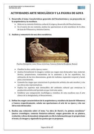 EL ARTE NEOCLÁSICO Y LA FIGURA DE GOYA
HISTORIA DEL ARTE
Página 15 de 17
ACTIVIDADES ARTE NEOCLÁSICO Y LA FIGURA DE GOYA
1. Desarrolla el tema: Características generales del Neoclasicismo y su proyección en
la arquitectura y la escultura.
Sitúa en su contexto histórico-cultural el origen y desarrollo del Neoclasicismo.
En el marco de ese contexto, analiza las aportaciones al arte neoclásico de la obra
de Juan de Villanueva y Antonio Canova.
2. Análisis y comentario de una obra escultórica.
Paulina Bonaparte como Venus victoriosa. Canova (Galería Borghese, Roma)
Clasifica la obra: estilo, época y autor.
Analiza formalmente la imagen y señala sus rasgos más destacados: tipo, material,
técnica, proporciones, tratamiento de la anatomía y de las superficies, luz,
utilización de las tres dimensiones, grado de realismo, expresión corporal y facial,
peso y movimiento.
Comenta los rasgos que caracterizan la producción artística de este escultor y cita
sus obras más representativas.
Explica los aspectos más destacables del ambiente cultural que enmarcan la
producción artística del período en que vivió este autor.
Establece una comparación morfológica y temática de esta escultura con el arte
clásico de la Antigüedad y el Renacimiento.
3. Define los rasgos característicos de la arquitectura y escultura de Juan de Villanueva
y Canova respectivamente, señala sus aportaciones al arte de su época y cita sus
obras más destacadas.
4. Realiza una redacción sobre el tema “La obra de David y la pintura neoclásica”
(marco cronológico, contexto histórico-cultural, rasgos generales de su pintura,
evolución y obras destacadas), integrando en ella la información que te proporciona
el texto y la imagen y siguiendo las pautas que se proponen.
 