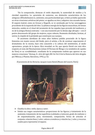 EL ARTE NEOCLÁSICO Y LA FIGURA DE GOYA
HISTORIA DEL ARTE
Página 16 de 17
“En la composición, destacan el estilo depurado, la austeridad de medios y la
claridad expositiva. La «precisión de contorno; esa distinción característica de los
antiguos» (Winckelmann) es, asimismo, una particularidad que, si bien ya había aparecido
en otras creaciones artísticas del pintor, se agudiza en ésta y adquiere una acusada fuerza.
El espacio teatral, como en Greuze y Hogarth, se ve acentuado por la luz caravaggiesca
procedente de la izquierda del óleo. La plástica energía de las figuras masculinas, de tensos
músculos, unidas en el ritual del juramento de las espadas (que procede del medioevo, y
no de la antigua Roma) contrasta —con una transición por lo demás algo abrupta— con el
pasivo desconsuelo del grupo de mujeres, cuyas cabezas, finamente diseñadas, forman, al
unirse, la cúspide de la pirámide que construyen sus cuerpos.
El ascetismo davidiano de estos años hubiera podido prescindir de la figura
femenina con manto oscuro del fondo, pero el artista, a fin de acentuar seguramente el
dramatismo de la escena, hace esta concesión a la cultura del sentimiento, al modo
«greuziano», propia de la época. Otra novedad, en fin, que aporta David con esta obra
respecto al resto del Neoclasicismo (véase El Parnaso de Mengs o La vendedora de cupidos
de Vien) es su «credibilidad», resultante de la componente realista que aparece en sus
mejores creaciones.” Bornay, E.: Arte del siglo XIX. En Vol. 8 de la Historia del Arte dirigida
por Milicua, J. Planeta. Barcelona, 1992, p. 52.
El juramento de los Horacios. Jacques Louis David (Museo del Louvre, París)
Clasifica la obra: estilo, época y autor.
Señala sus rasgos característicos: proporciones de las figuras y tratamiento de la
anatomía; tratamiento de las superficies (calidades y texturas), grado de realismo o
de esquematización; peso, movimiento, composición; forma de articular el
conjunto; relación línea / color; valores cromáticos y relación luz / color, y recursos
usados para representar el espacio.
 