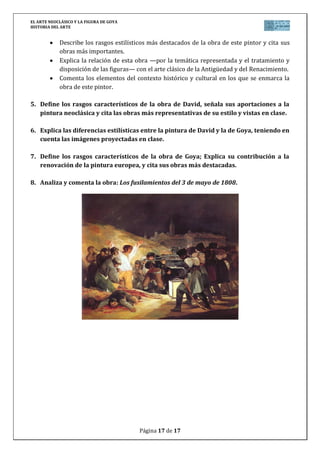 EL ARTE NEOCLÁSICO Y LA FIGURA DE GOYA
HISTORIA DEL ARTE
Página 17 de 17
Describe los rasgos estilísticos más destacados de la obra de este pintor y cita sus
obras más importantes.
Explica la relación de esta obra —por la temática representada y el tratamiento y
disposición de las figuras— con el arte clásico de la Antigüedad y del Renacimiento.
Comenta los elementos del contexto histórico y cultural en los que se enmarca la
obra de este pintor.
5. Define los rasgos característicos de la obra de David, señala sus aportaciones a la
pintura neoclásica y cita las obras más representativas de su estilo y vistas en clase.
6. Explica las diferencias estilísticas entre la pintura de David y la de Goya, teniendo en
cuenta las imágenes proyectadas en clase.
7. Define los rasgos característicos de la obra de Goya; Explica su contribución a la
renovación de la pintura europea, y cita sus obras más destacadas.
8. Analiza y comenta la obra: Los fusilamientos del 3 de mayo de 1808.
 