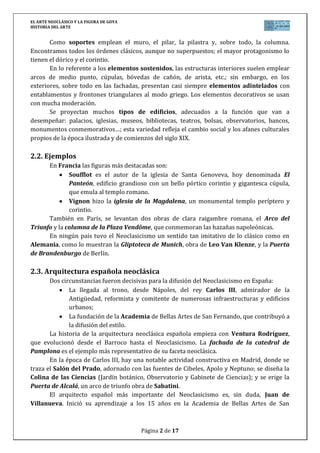 EL ARTE NEOCLÁSICO Y LA FIGURA DE GOYA
HISTORIA DEL ARTE
Página 2 de 17
Como soportes emplean el muro, el pilar, la pilastra y, sobre todo, la columna.
Encontramos todos los órdenes clásicos, aunque no superpuestos; el mayor protagonismo lo
tienen el dórico y el corintio.
En lo referente a los elementos sostenidos, las estructuras interiores suelen emplear
arcos de medio punto, cúpulas, bóvedas de cañón, de arista, etc.; sin embargo, en los
exteriores, sobre todo en las fachadas, presentan casi siempre elementos adintelados con
entablamentos y frontones triangulares al modo griego. Los elementos decorativos se usan
con mucha moderación.
Se proyectan muchos tipos de edificios, adecuados a la función que van a
desempeñar: palacios, iglesias, museos, bibliotecas, teatros, bolsas, observatorios, bancos,
monumentos conmemorativos…; esta variedad refleja el cambio social y los afanes culturales
propios de la época ilustrada y de comienzos del siglo XIX.
2.2. Ejemplos
En Francia las figuras más destacadas son:
Soufflot es el autor de la iglesia de Santa Genoveva, hoy denominada El
Panteón, edificio grandioso con un bello pórtico corintio y gigantesca cúpula,
que emula al templo romano.
Vignon hizo la iglesia de la Magdalena, un monumental templo períptero y
corintio.
También en París, se levantan dos obras de clara raigambre romana, el Arco del
Triunfo y la columna de la Plaza Vendôme, que conmemoran las hazañas napoleónicas.
En ningún país tuvo el Neoclasicismo un sentido tan imitativo de lo clásico como en
Alemania, como lo muestran la Gliptoteca de Munich, obra de Leo Van Klenze, y la Puerta
de Brandenburgo de Berlín.
2.3. Arquitectura española neoclásica
Dos circunstancias fueron decisivas para la difusión del Neoclasicismo en España:
La llegada al trono, desde Nápoles, del rey Carlos III, admirador de la
Antigüedad, reformista y comitente de numerosas infraestructuras y edificios
urbanos;
La fundación de la Academia de Bellas Artes de San Fernando, que contribuyó a
la difusión del estilo.
La historia de la arquitectura neoclásica española empieza con Ventura Rodríguez,
que evolucionó desde el Barroco hasta el Neoclasicismo. La fachada de la catedral de
Pamplona es el ejemplo más representativo de su faceta neoclásica.
En la época de Carlos III, hay una notable actividad constructiva en Madrid, donde se
traza el Salón del Prado, adornado con las fuentes de Cibeles, Apolo y Neptuno; se diseña la
Colina de las Ciencias (Jardín botánico, Observatorio y Gabinete de Ciencias); y se erige la
Puerta de Alcalá, un arco de triunfo obra de Sabatini.
El arquitecto español más importante del Neoclasicismo es, sin duda, Juan de
Villanueva. Inició su aprendizaje a los 15 años en la Academia de Bellas Artes de San
 